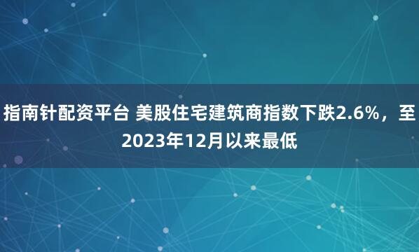 指南针配资平台 美股住宅建筑商指数下跌2.6%，至2023年12月以来最低