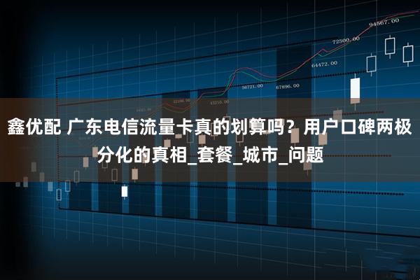 鑫优配 广东电信流量卡真的划算吗？用户口碑两极分化的真相_套餐_城市_问题