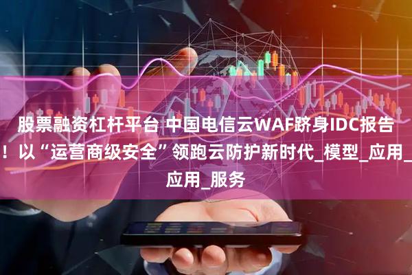 股票融资杠杆平台 中国电信云WAF跻身IDC报告前三！以“运营商级安全”领跑云防护新时代_模型_应用_服务