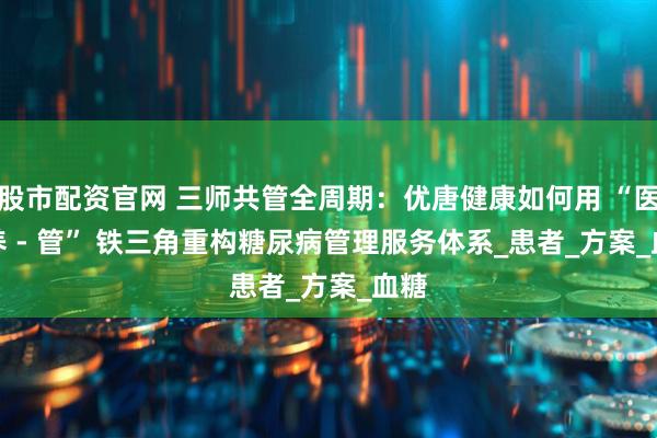 股市配资官网 三师共管全周期：优唐健康如何用 “医 - 养 - 管” 铁三角重构糖尿病管理服务体系_患者_方案_血糖