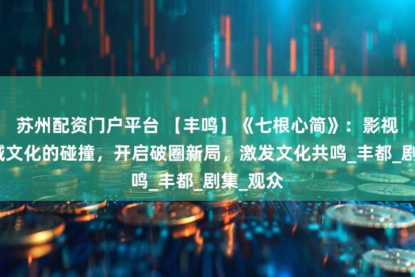 苏州配资门户平台 【丰鸣】《七根心简》：影视剧与地域文化的碰撞，开启破圈新局，激发文化共鸣_丰都_剧集_观众