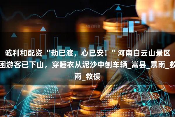 诚利和配资 “劫已渡，心已安！”河南白云山景区被困游客已下山，穿睡衣从泥沙中刨车辆_嵩县_暴雨_救援