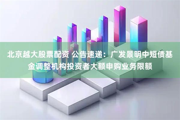 北京越大股票配资 公告速递：广发景明中短债基金调整机构投资者大额申购业务限额