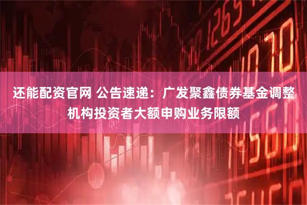 还能配资官网 公告速递：广发聚鑫债券基金调整机构投资者大额申购业务限额
