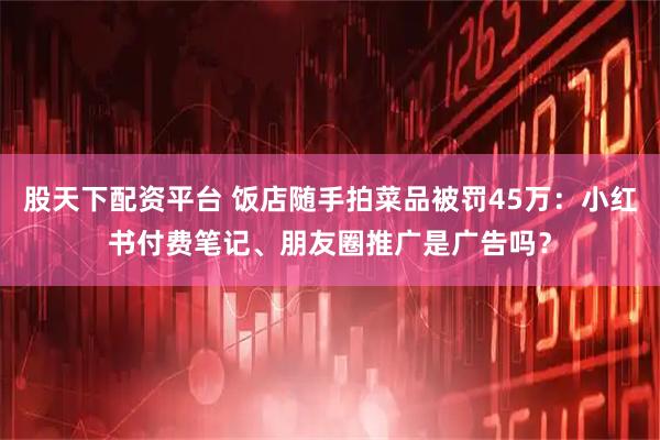 股天下配资平台 饭店随手拍菜品被罚45万：小红书付费笔记、朋友圈推广是广告吗？