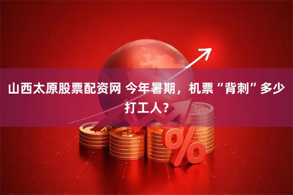 山西太原股票配资网 今年暑期，机票“背刺”多少打工人？