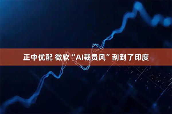 正中优配 微软“AI裁员风”刮到了印度