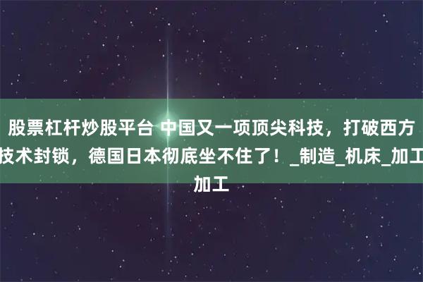 股票杠杆炒股平台 中国又一项顶尖科技，打破西方技术封锁，德国日本彻底坐不住了！_制造_机床_加工