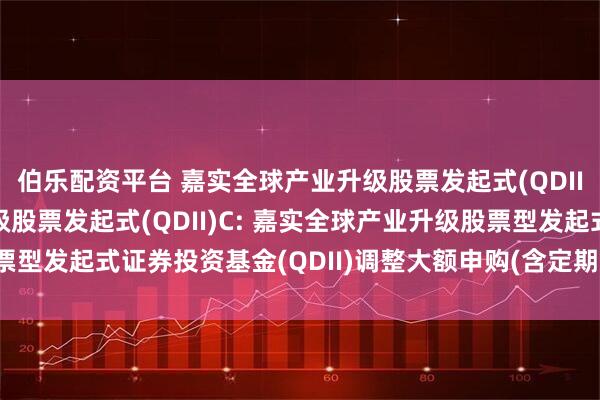 伯乐配资平台 嘉实全球产业升级股票发起式(QDII)A,嘉实全球产业升级股票发起式(QDII)C: 嘉实全球产业升级股票型发起式证券投资基金(QDII)调整大额申购(含定期定额投资)业务的公告