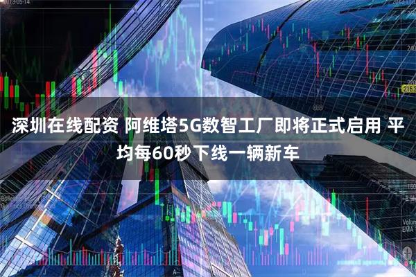 深圳在线配资 阿维塔5G数智工厂即将正式启用 平均每60秒下线一辆新车