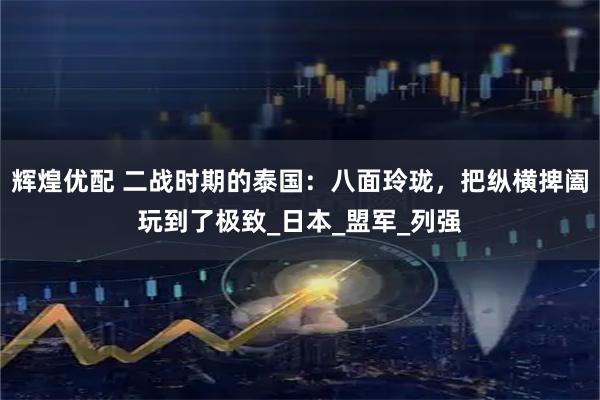 辉煌优配 二战时期的泰国：八面玲珑，把纵横捭阖玩到了极致_日本_盟军_列强