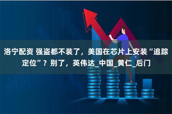 洛宁配资 强盗都不装了，美国在芯片上安装“追踪定位”？别了，英伟达_中国_黄仁_后门