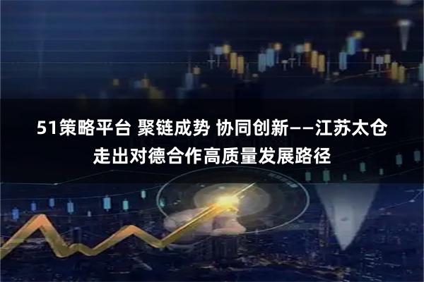 51策略平台 聚链成势 协同创新——江苏太仓走出对德合作高质量发展路径