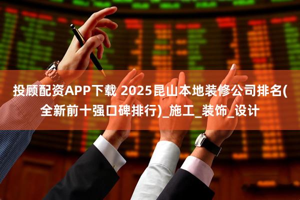 投顾配资APP下载 2025昆山本地装修公司排名(全新前十强口碑排行)_施工_装饰_设计