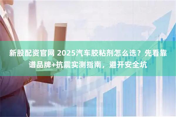 新股配资官网 2025汽车胶粘剂怎么选？先看靠谱品牌+抗震实测指南，避开安全坑