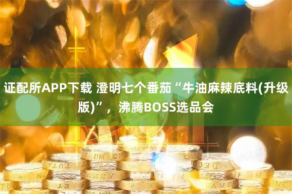 证配所APP下载 澄明七个番茄“牛油麻辣底料(升级版)”，沸腾BOSS选品会