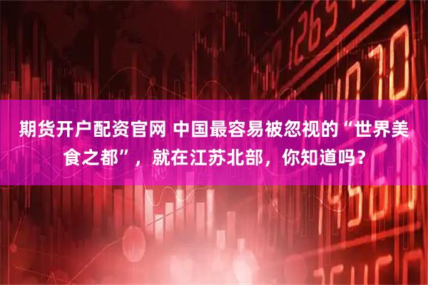 期货开户配资官网 中国最容易被忽视的“世界美食之都”，就在江苏北部，你知道吗？