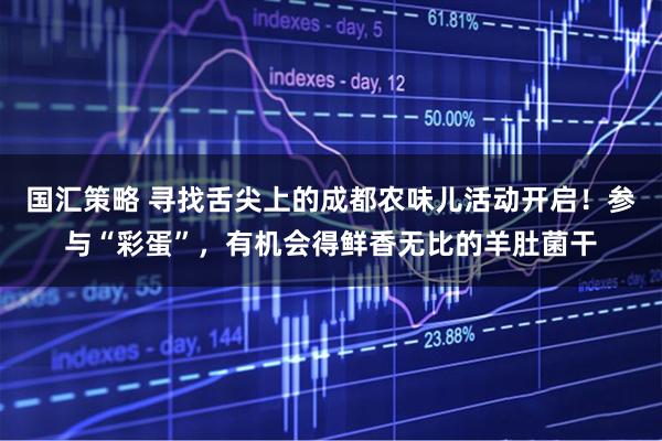 国汇策略 寻找舌尖上的成都农味儿活动开启！参与“彩蛋”，有机会得鲜香无比的羊肚菌干
