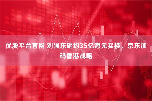 优股平台官网 刘强东砸约35亿港元买楼，京东加码香港战略
