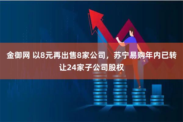 金御网 以8元再出售8家公司，苏宁易购年内已转让24家子公司股权