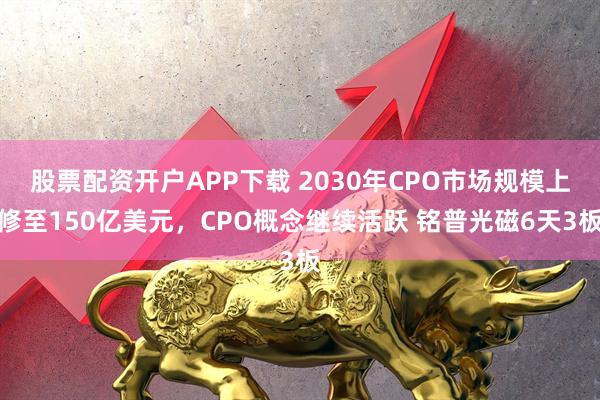 股票配资开户APP下载 2030年CPO市场规模上修至150亿美元，CPO概念继续活跃 铭普光磁6天3板