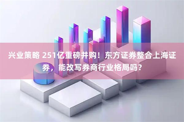 兴业策略 251亿重磅并购！东方证券整合上海证券，能改写券商行业格局吗？